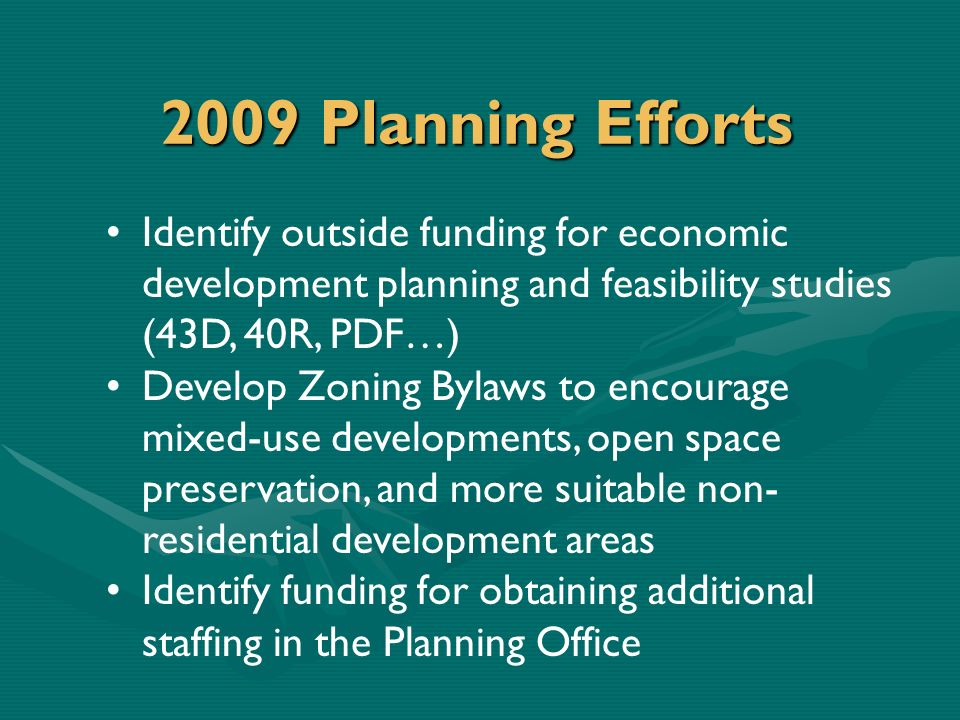 2009 Planning Efforts Identify outside funding for economic development planning and feasibility studies (43D, 40R, PDF…) Develop Zoning Bylaws to encourage mixed-use developments, open space preservation, and more suitable non- residential development areas Identify funding for obtaining additional staffing in the Planning Office