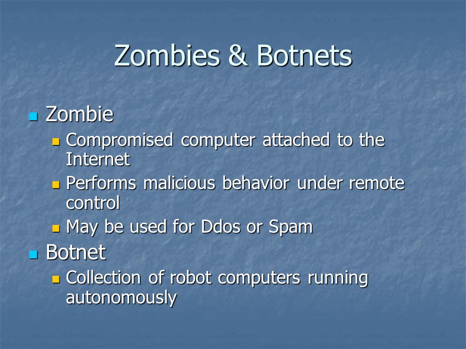 Zombies & Botnets Zombie Zombie Compromised computer attached to the Internet Compromised computer attached to the Internet Performs malicious behavior under remote control Performs malicious behavior under remote control May be used for Ddos or Spam May be used for Ddos or Spam Botnet Botnet Collection of robot computers running autonomously Collection of robot computers running autonomously