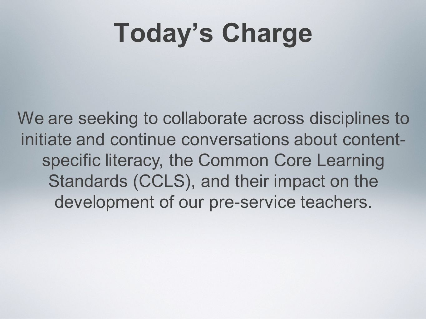 Today’s Charge We are seeking to collaborate across disciplines to initiate and continue conversations about content- specific literacy, the Common Core Learning Standards (CCLS), and their impact on the development of our pre-service teachers.
