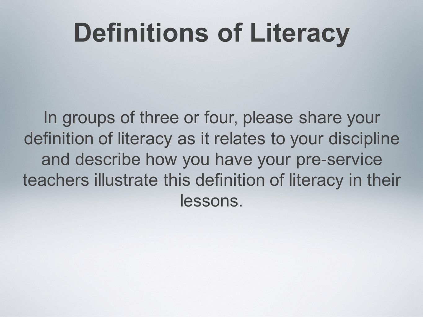 Definitions of Literacy In groups of three or four, please share your definition of literacy as it relates to your discipline and describe how you have your pre-service teachers illustrate this definition of literacy in their lessons.