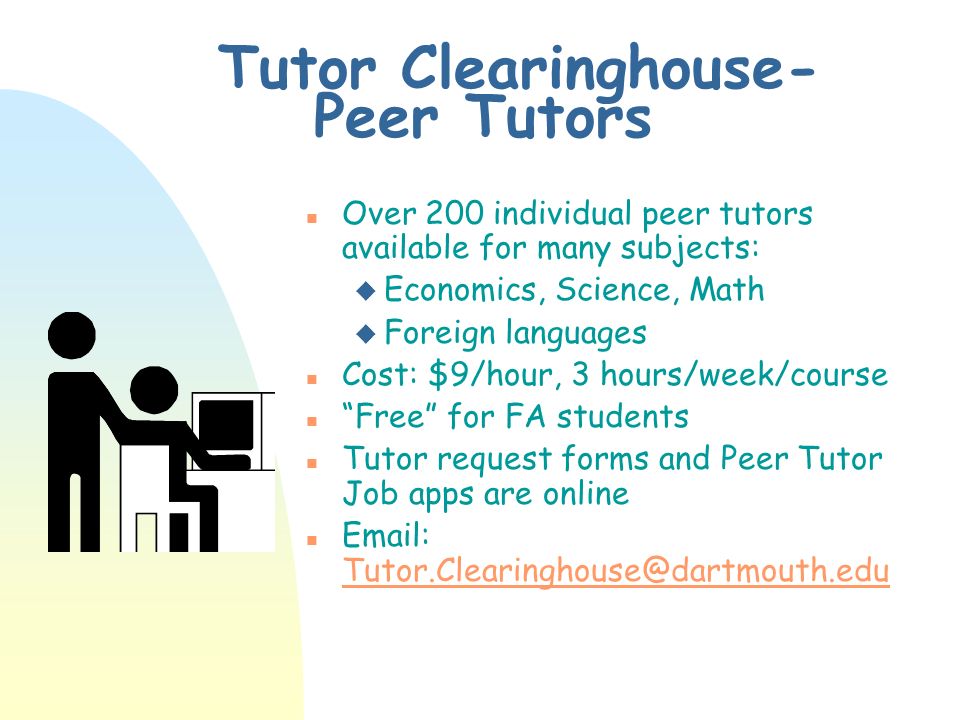 Tutor Clearinghouse- Peer Tutors n Over 200 individual peer tutors available for many subjects: u Economics, Science, Math u Foreign languages n Cost: $9/hour, 3 hours/week/course n Free for FA students n Tutor request forms and Peer Tutor Job apps are online n