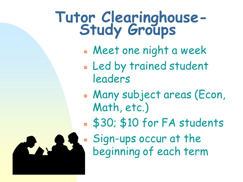 Tutor Clearinghouse- Study Groups n Meet one night a week n Led by trained student leaders n Many subject areas (Econ, Math, etc.) n $30; $10 for FA students n Sign-ups occur at the beginning of each term