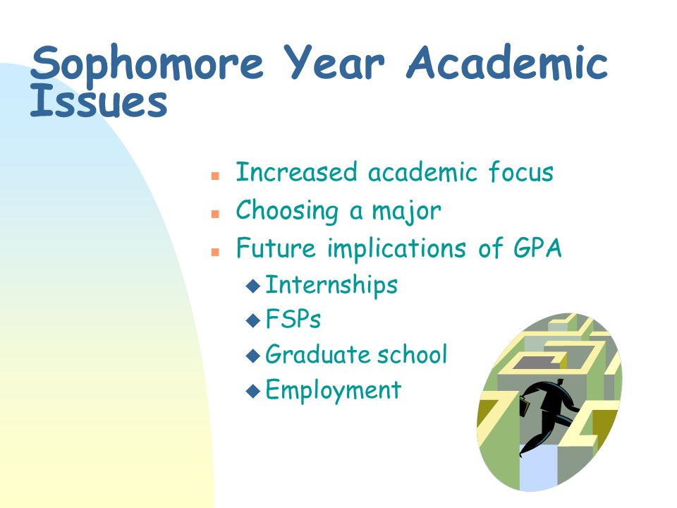 Sophomore Year Academic Issues n Increased academic focus n Choosing a major n Future implications of GPA u Internships u FSPs u Graduate school u Employment