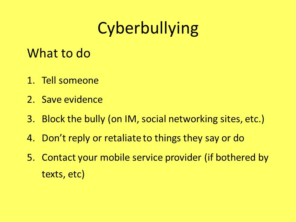 Cyberbullying What to do 1.Tell someone 2.Save evidence 3.Block the bully (on IM, social networking sites, etc.) 4.Don’t reply or retaliate to things they say or do 5.Contact your mobile service provider (if bothered by texts, etc)