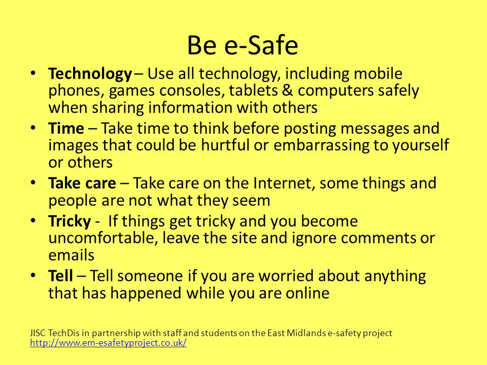 Be e-Safe Technology – Use all technology, including mobile phones, games consoles, tablets & computers safely when sharing information with others Time – Take time to think before posting messages and images that could be hurtful or embarrassing to yourself or others Take care – Take care on the Internet, some things and people are not what they seem Tricky - If things get tricky and you become uncomfortable, leave the site and ignore comments or  s Tell – Tell someone if you are worried about anything that has happened while you are online JISC TechDis in partnership with staff and students on the East Midlands e-safety project