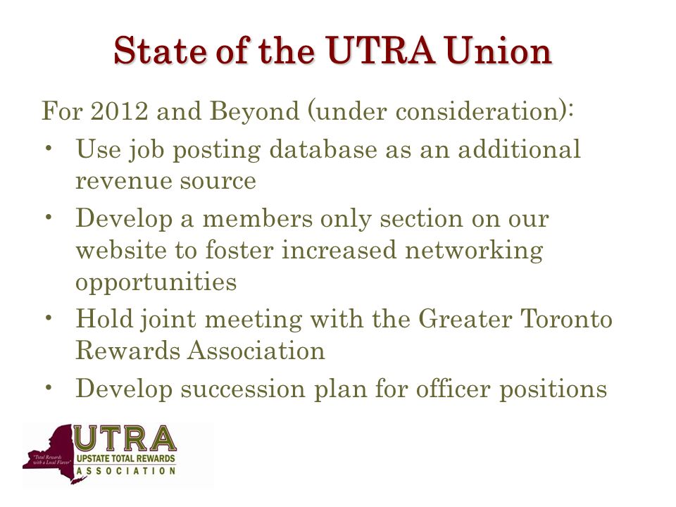 State of the UTRA Union For 2012 and Beyond (under consideration): Use job posting database as an additional revenue source Develop a members only section on our website to foster increased networking opportunities Hold joint meeting with the Greater Toronto Rewards Association Develop succession plan for officer positions
