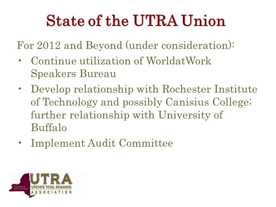 State of the UTRA Union For 2012 and Beyond (under consideration): Continue utilization of WorldatWork Speakers Bureau Develop relationship with Rochester Institute of Technology and possibly Canisius College; further relationship with University of Buffalo Implement Audit Committee