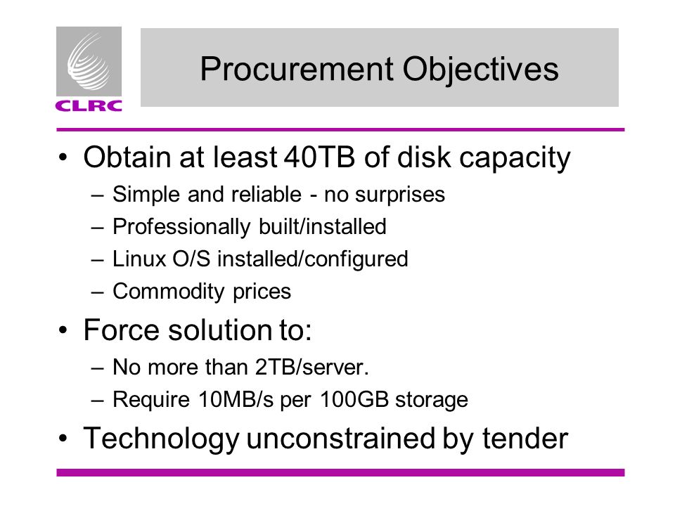 Procurement Objectives Obtain at least 40TB of disk capacity –Simple and reliable - no surprises –Professionally built/installed –Linux O/S installed/configured –Commodity prices Force solution to: –No more than 2TB/server.