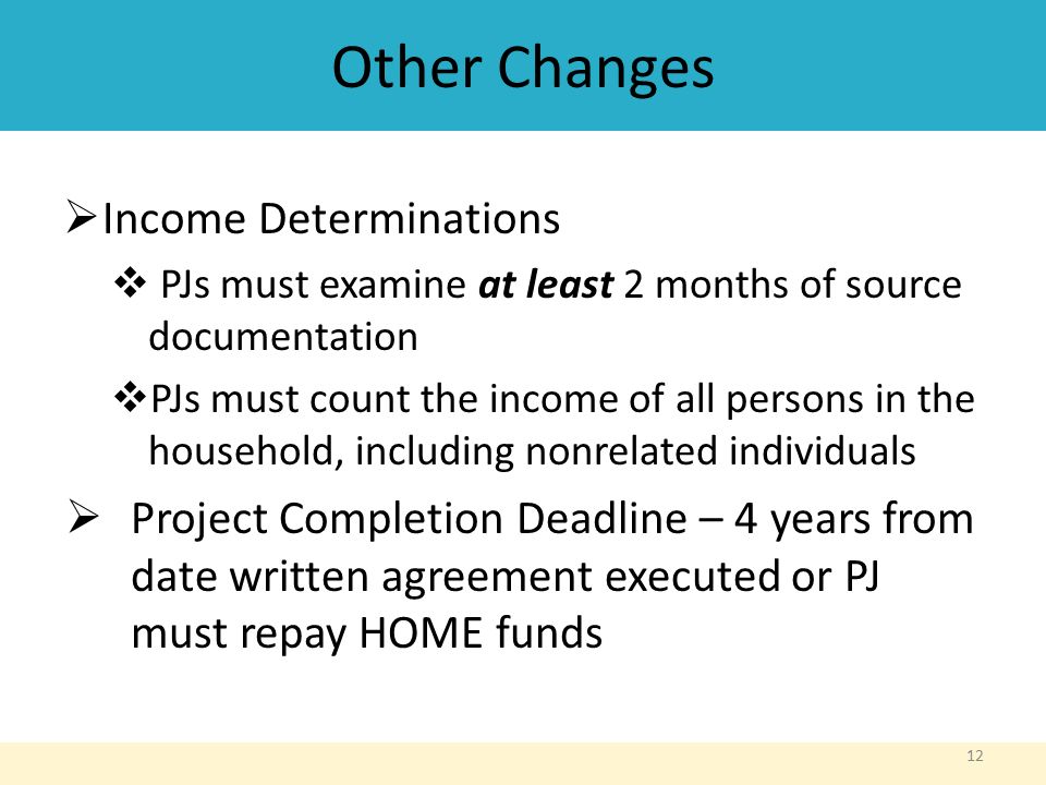 Other Changes  Income Determinations  PJs must examine at least 2 months of source documentation  PJs must count the income of all persons in the household, including nonrelated individuals  Project Completion Deadline – 4 years from date written agreement executed or PJ must repay HOME funds 12