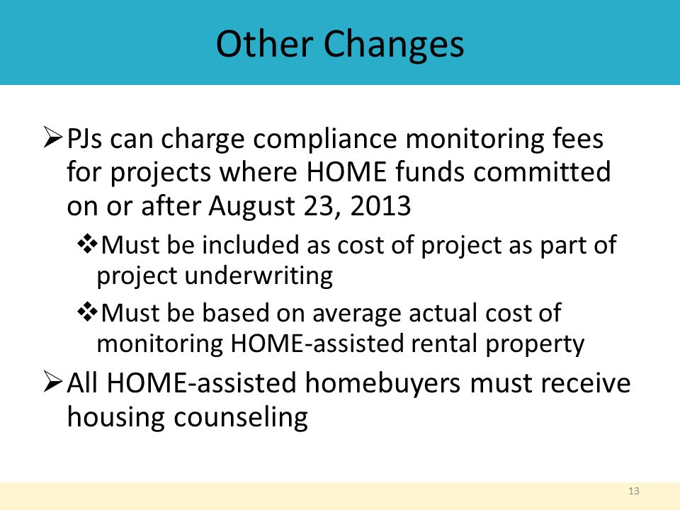 Other Changes  PJs can charge compliance monitoring fees for projects where HOME funds committed on or after August 23, 2013  Must be included as cost of project as part of project underwriting  Must be based on average actual cost of monitoring HOME-assisted rental property  All HOME-assisted homebuyers must receive housing counseling 13