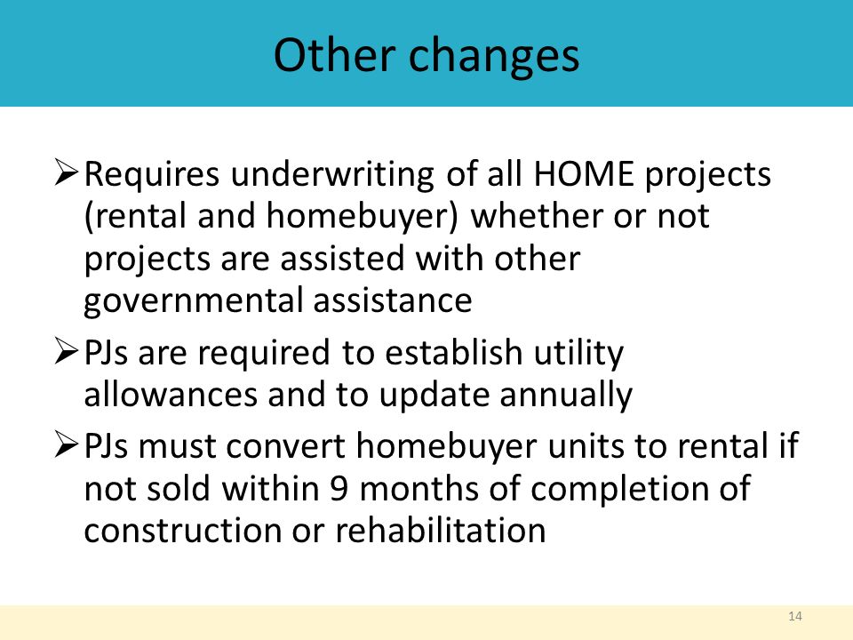 Other changes  Requires underwriting of all HOME projects (rental and homebuyer) whether or not projects are assisted with other governmental assistance  PJs are required to establish utility allowances and to update annually  PJs must convert homebuyer units to rental if not sold within 9 months of completion of construction or rehabilitation 14