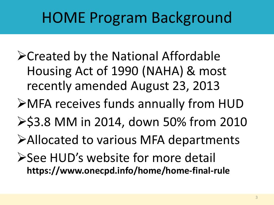 HOME Program Background  Created by the National Affordable Housing Act of 1990 (NAHA) & most recently amended August 23, 2013  MFA receives funds annually from HUD  $3.8 MM in 2014, down 50% from 2010  Allocated to various MFA departments  See HUD’s website for more detail   3
