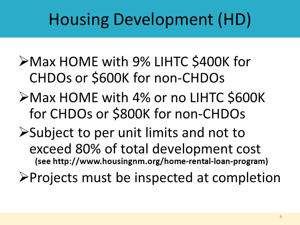 Housing Development (HD)  Max HOME with 9% LIHTC $400K for CHDOs or $600K for non-CHDOs  Max HOME with 4% or no LIHTC $600K for CHDOs or $800K for non-CHDOs  Subject to per unit limits and not to exceed 80% of total development cost (see    Projects must be inspected at completion 6