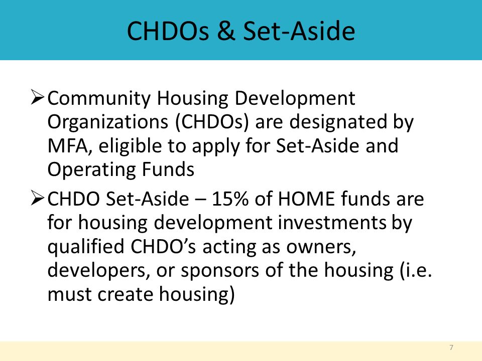 CHDOs & Set-Aside  Community Housing Development Organizations (CHDOs) are designated by MFA, eligible to apply for Set-Aside and Operating Funds  CHDO Set-Aside – 15% of HOME funds are for housing development investments by qualified CHDO’s acting as owners, developers, or sponsors of the housing (i.e.