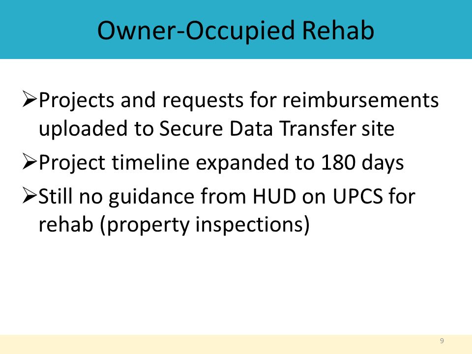 Owner-Occupied Rehab  Projects and requests for reimbursements uploaded to Secure Data Transfer site  Project timeline expanded to 180 days  Still no guidance from HUD on UPCS for rehab (property inspections) 9