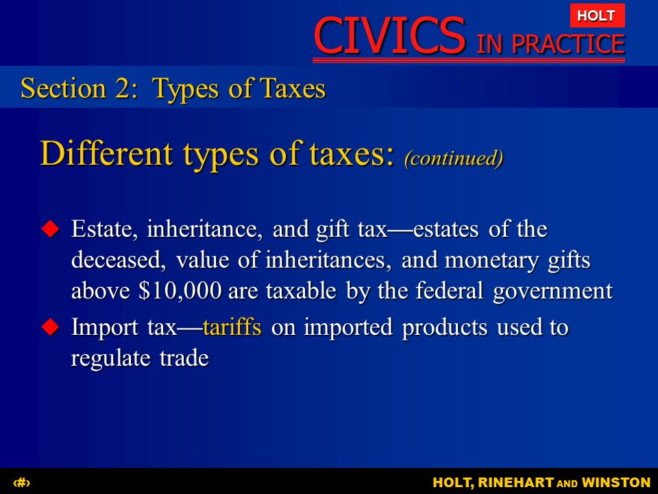 CIVICS IN PRACTICE HOLT HOLT, RINEHART AND WINSTON12 Different types of taxes: (continued)  Estate, inheritance, and gift tax—estates of the deceased, value of inheritances, and monetary gifts above $10,000 are taxable by the federal government  Import tax—tariffs on imported products used to regulate trade Section 2:Types of Taxes