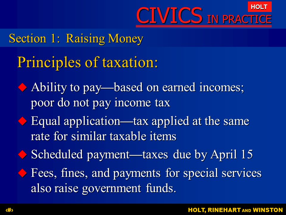 CIVICS IN PRACTICE HOLT HOLT, RINEHART AND WINSTON7 Principles of taxation:  Ability to pay—based on earned incomes; poor do not pay income tax  Equal application—tax applied at the same rate for similar taxable items  Scheduled payment—taxes due by April 15  Fees, fines, and payments for special services also raise government funds.