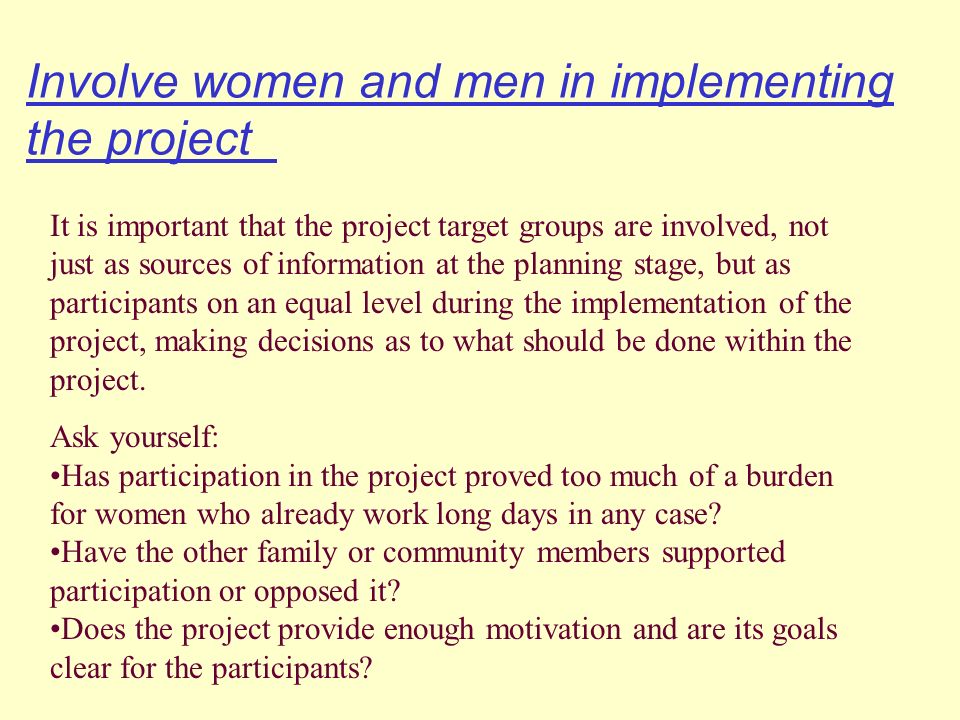 Involve women and men in implementing the project It is important that the project target groups are involved, not just as sources of information at the planning stage, but as participants on an equal level during the implementation of the project, making decisions as to what should be done within the project.