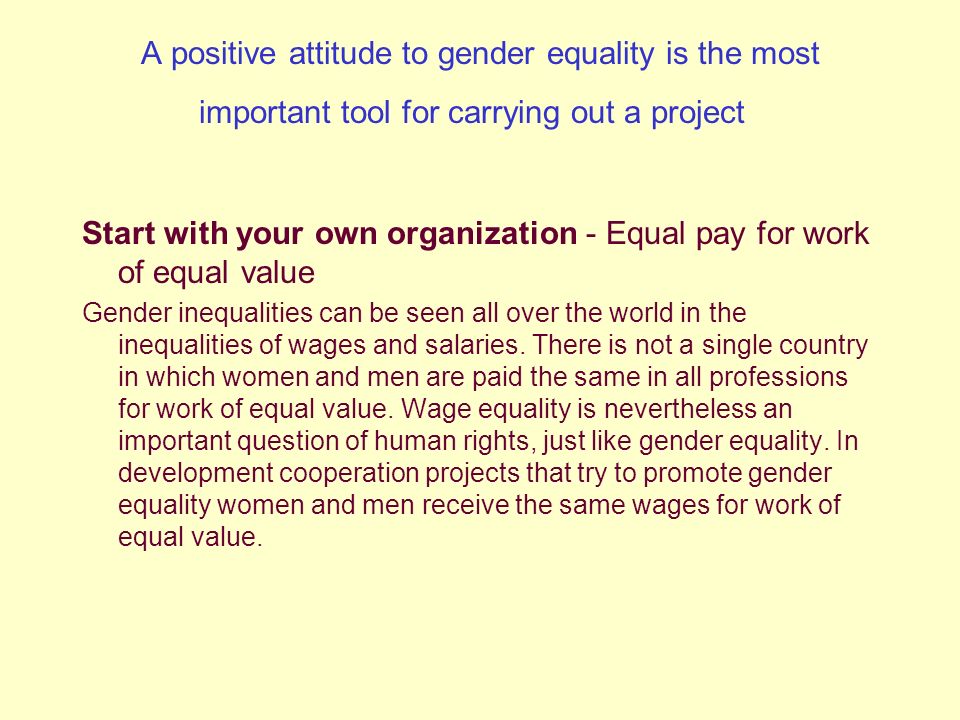 A positive attitude to gender equality is the most important tool for carrying out a project Start with your own organization - Equal pay for work of equal value Gender inequalities can be seen all over the world in the inequalities of wages and salaries.