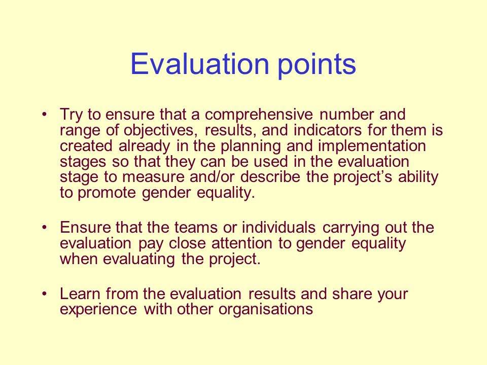 Evaluation points Try to ensure that a comprehensive number and range of objectives, results, and indicators for them is created already in the planning and implementation stages so that they can be used in the evaluation stage to measure and/or describe the project’s ability to promote gender equality.