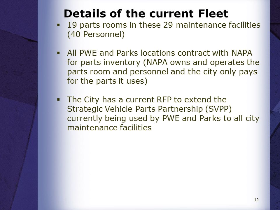 Details of the current Fleet  19 parts rooms in these 29 maintenance facilities (40 Personnel)  All PWE and Parks locations contract with NAPA for parts inventory (NAPA owns and operates the parts room and personnel and the city only pays for the parts it uses)  The City has a current RFP to extend the Strategic Vehicle Parts Partnership (SVPP) currently being used by PWE and Parks to all city maintenance facilities 12