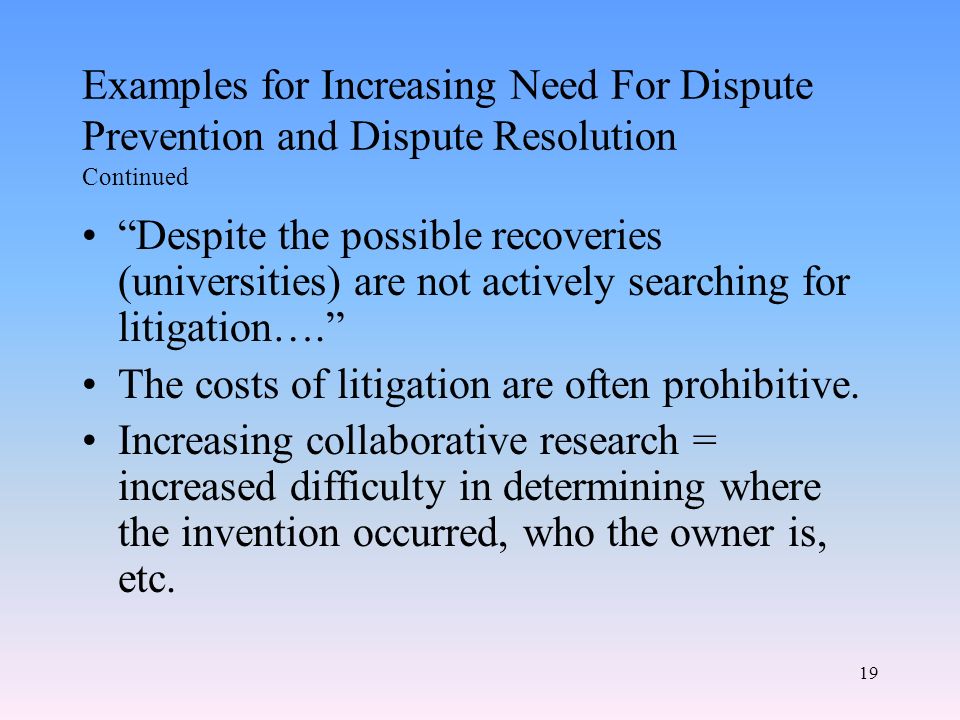 19 Examples for Increasing Need For Dispute Prevention and Dispute Resolution Continued Despite the possible recoveries (universities) are not actively searching for litigation…. The costs of litigation are often prohibitive.