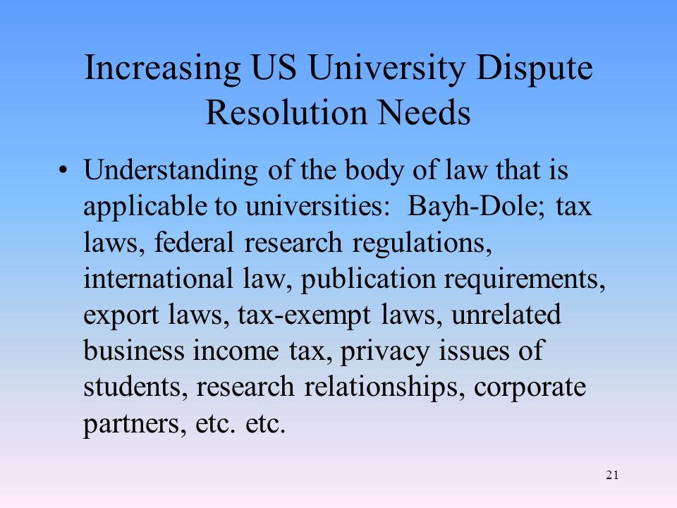21 Increasing US University Dispute Resolution Needs Understanding of the body of law that is applicable to universities: Bayh-Dole; tax laws, federal research regulations, international law, publication requirements, export laws, tax-exempt laws, unrelated business income tax, privacy issues of students, research relationships, corporate partners, etc.