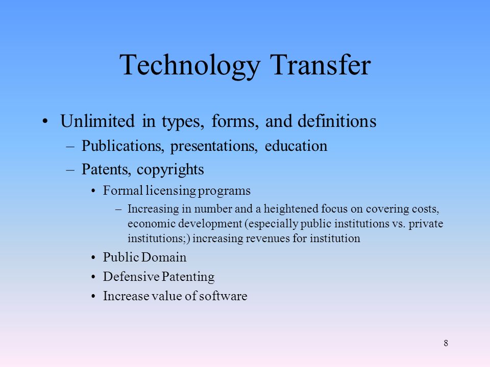 8 Technology Transfer Unlimited in types, forms, and definitions –Publications, presentations, education –Patents, copyrights Formal licensing programs –Increasing in number and a heightened focus on covering costs, economic development (especially public institutions vs.