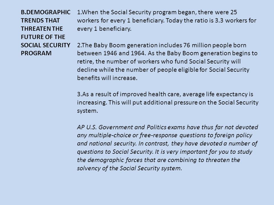 B.DEMOGRAPHIC TRENDS THAT THREATEN THE FUTURE OF THE SOCIAL SECURITY PROGRAM 1.When the Social Security program began, there were 25 workers for every 1 beneficiary.
