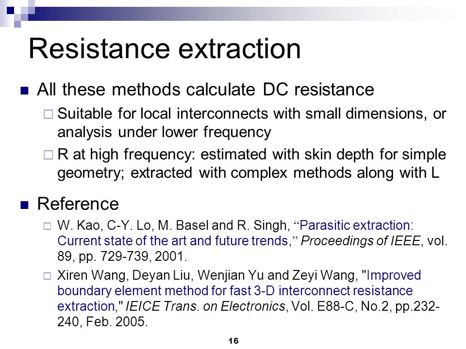 16 All these methods calculate DC resistance  Suitable for local interconnects with small dimensions, or analysis under lower frequency  R at high frequency: estimated with skin depth for simple geometry; extracted with complex methods along with L Reference  W.