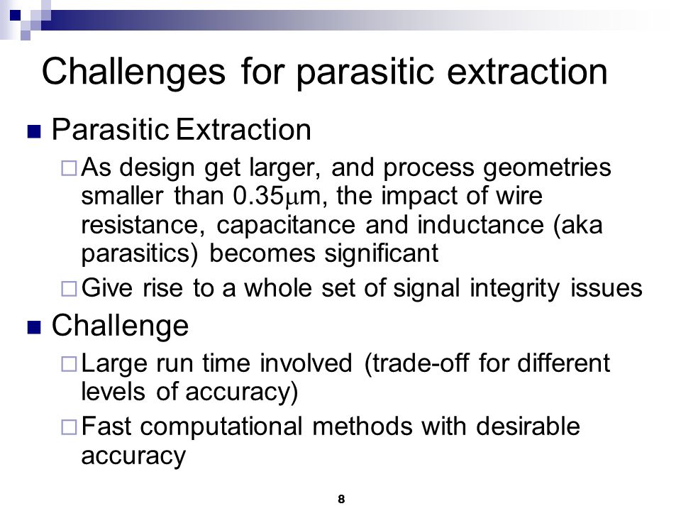 8 Challenges for parasitic extraction Parasitic Extraction  As design get larger, and process geometries smaller than 0.35  m, the impact of wire resistance, capacitance and inductance (aka parasitics) becomes significant  Give rise to a whole set of signal integrity issues Challenge  Large run time involved (trade-off for different levels of accuracy)  Fast computational methods with desirable accuracy