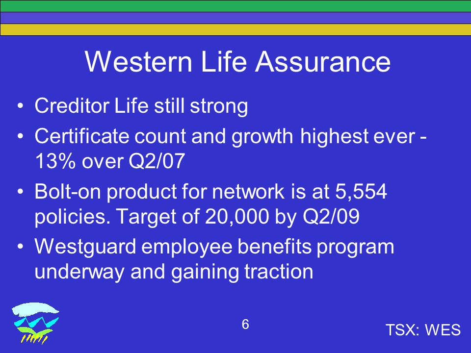 TSX: WES 6 Western Life Assurance Creditor Life still strong Certificate count and growth highest ever - 13% over Q2/07 Bolt-on product for network is at 5,554 policies.