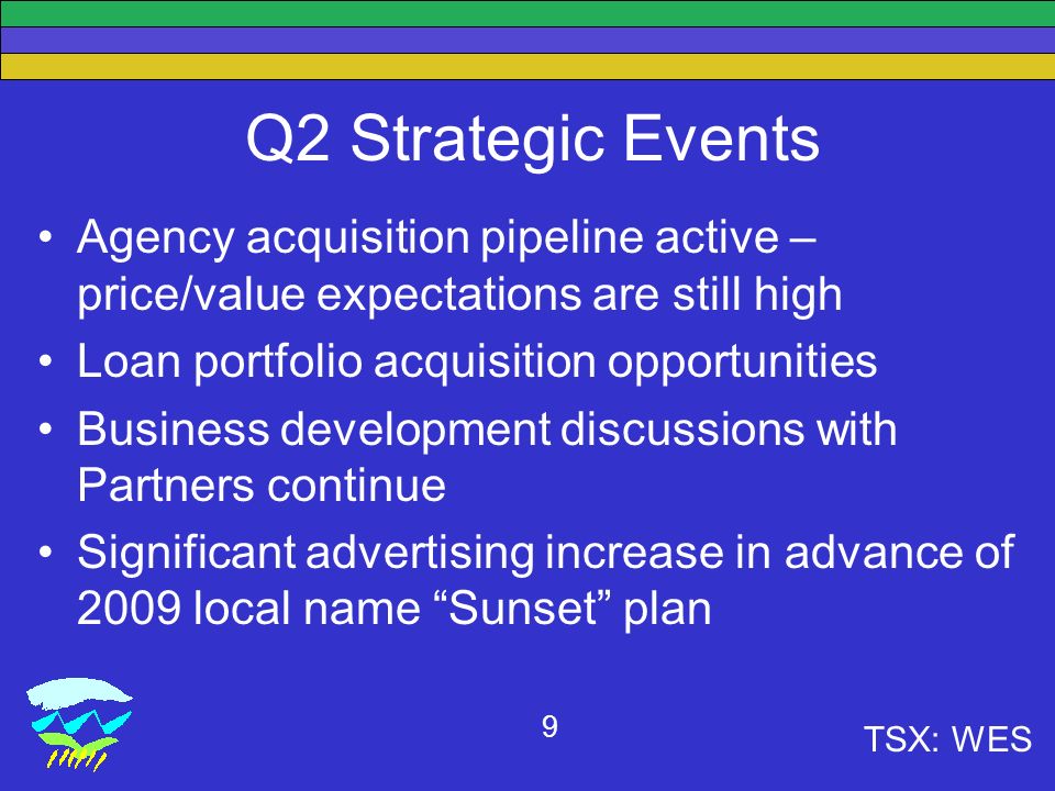 TSX: WES 9 Q2 Strategic Events Agency acquisition pipeline active – price/value expectations are still high Loan portfolio acquisition opportunities Business development discussions with Partners continue Significant advertising increase in advance of 2009 local name Sunset plan