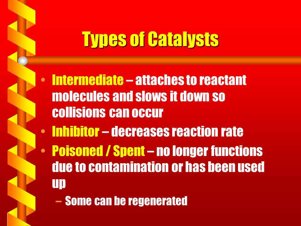 Types of Catalysts Intermediate – attaches to reactant molecules and slows it down so collisions can occur Inhibitor – decreases reaction rate Poisoned / Spent – no longer functions due to contamination or has been used up –Some can be regenerated
