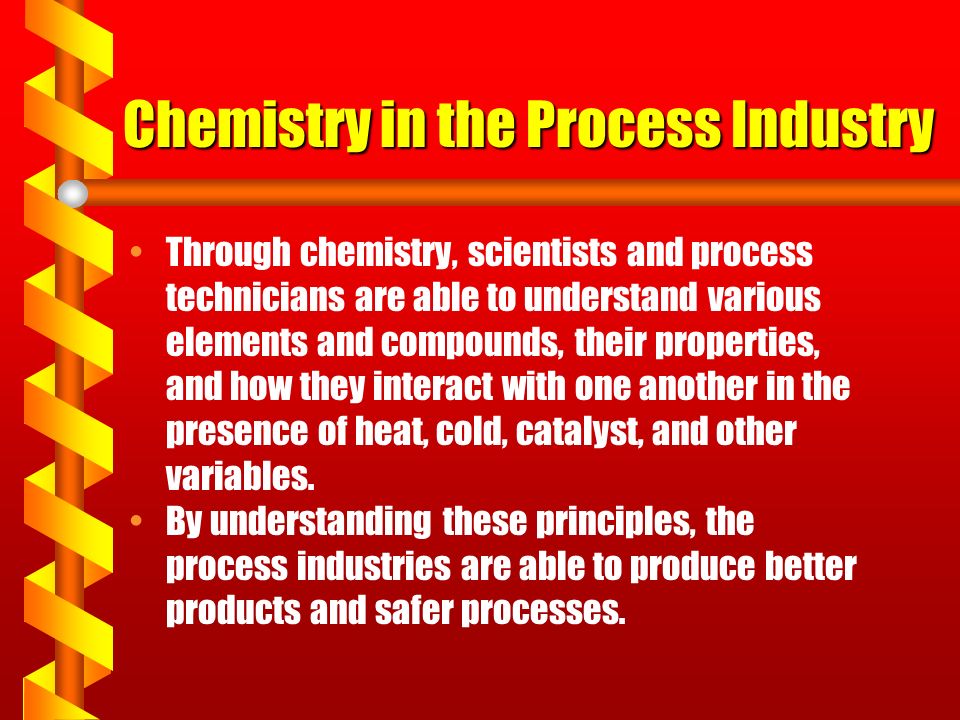 Chemistry in the Process Industry Through chemistry, scientists and process technicians are able to understand various elements and compounds, their properties, and how they interact with one another in the presence of heat, cold, catalyst, and other variables.