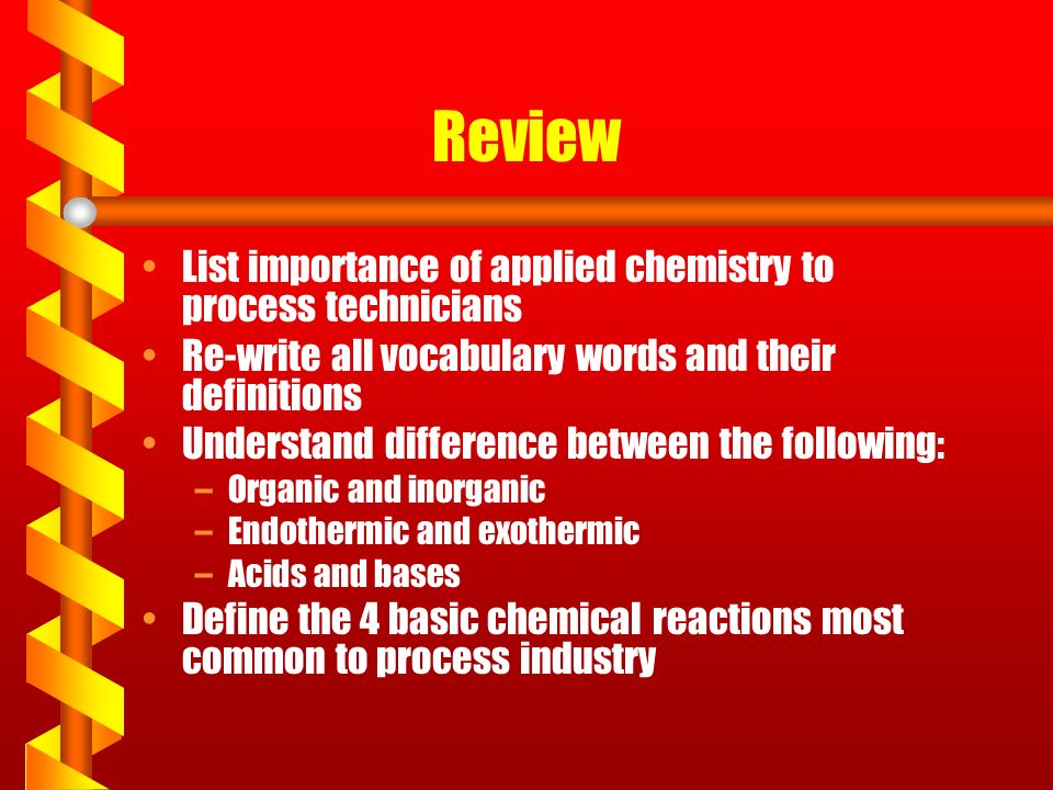Review List importance of applied chemistry to process technicians Re-write all vocabulary words and their definitions Understand difference between the following: –Organic and inorganic –Endothermic and exothermic –Acids and bases Define the 4 basic chemical reactions most common to process industry