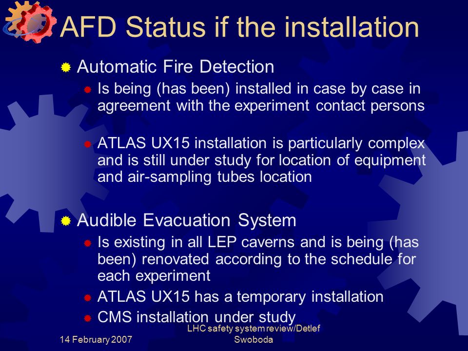 14 February 2007 LHC safety system review/Detlef Swoboda AFD Status if the installation  Automatic Fire Detection  Is being (has been) installed in case by case in agreement with the experiment contact persons  ATLAS UX15 installation is particularly complex and is still under study for location of equipment and air-sampling tubes location  Audible Evacuation System  Is existing in all LEP caverns and is being (has been) renovated according to the schedule for each experiment  ATLAS UX15 has a temporary installation  CMS installation under study
