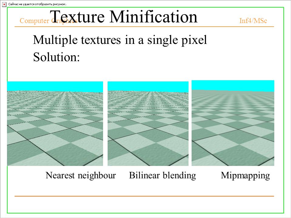 Computer Graphics Inf4/MSc 10 Texture Minification Multiple textures in a single pixel Solution: –Nearest neighbour Bilinear blending Mipmapping