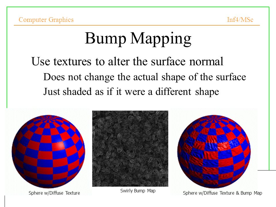 Computer Graphics Inf4/MSc Bump Mapping Use textures to alter the surface normal –Does not change the actual shape of the surface –Just shaded as if it were a different shape Sphere w/Diffuse Texture Swirly Bump Map Sphere w/Diffuse Texture & Bump Map