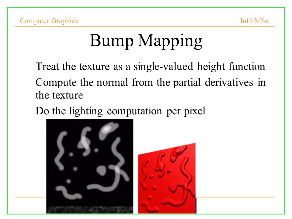 Computer Graphics Inf4/MSc Bump Mapping Treat the texture as a single-valued height function Compute the normal from the partial derivatives in the texture Do the lighting computation per pixel