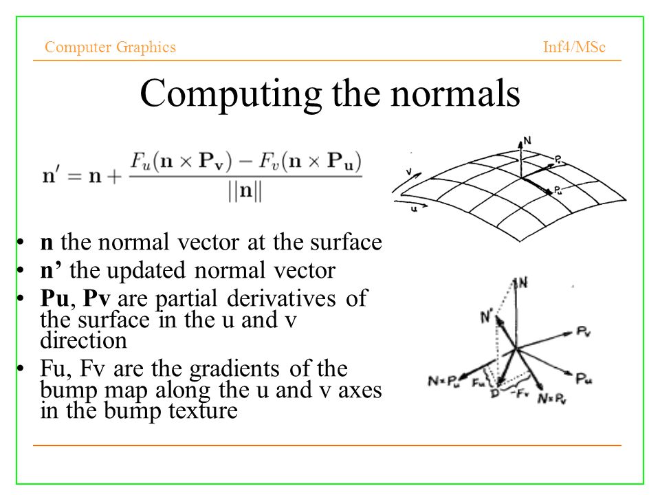 Computer Graphics Inf4/MSc Computing the normals n the normal vector at the surface n’ the updated normal vector Pu, Pv are partial derivatives of the surface in the u and v direction Fu, Fv are the gradients of the bump map along the u and v axes in the bump texture