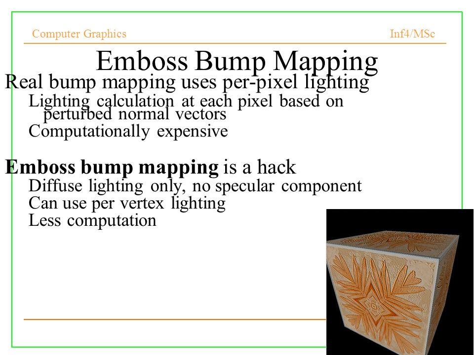 Computer Graphics Inf4/MSc Emboss Bump Mapping Real bump mapping uses per-pixel lighting Lighting calculation at each pixel based on perturbed normal vectors Computationally expensive Emboss bump mapping is a hack Diffuse lighting only, no specular component Can use per vertex lighting Less computation