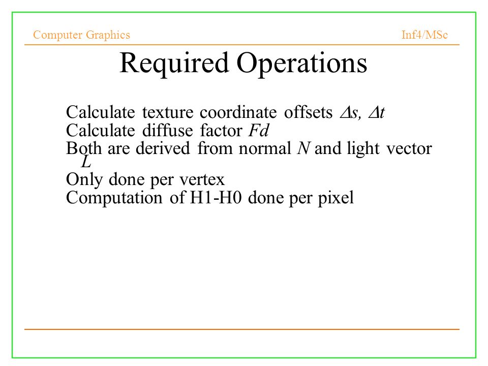 Computer Graphics Inf4/MSc Required Operations Calculate texture coordinate offsets  s,  t Calculate diffuse factor Fd Both are derived from normal N and light vector L Only done per vertex Computation of H1-H0 done per pixel