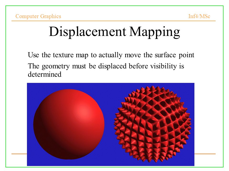 Computer Graphics Inf4/MSc Displacement Mapping Use the texture map to actually move the surface point The geometry must be displaced before visibility is determined