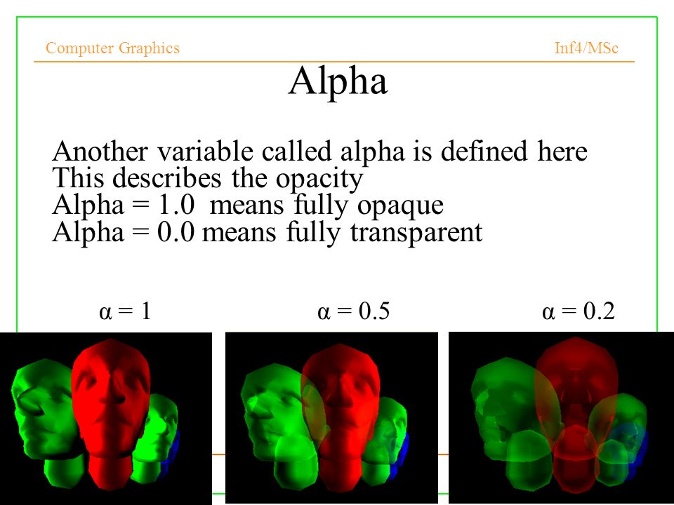 Computer Graphics Inf4/MSc 33 Alpha Another variable called alpha is defined here This describes the opacity Alpha = 1.0 means fully opaque Alpha = 0.0 means fully transparent α = 1 α = 0.5 α = 0.2