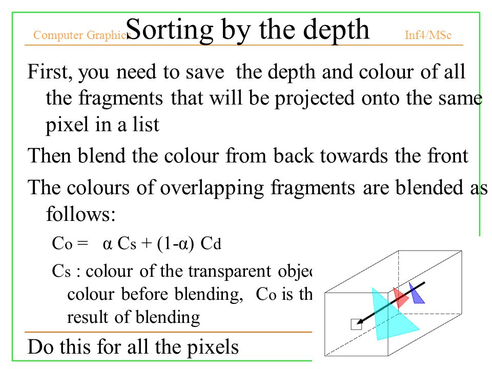 Computer Graphics Inf4/MSc 34 Sorting by the depth First, you need to save the depth and colour of all the fragments that will be projected onto the same pixel in a list Then blend the colour from back towards the front The colours of overlapping fragments are blended as follows: C o = α C s + (1-α) C d C s : colour of the transparent object, C d is the pixel colour before blending, C o is the new colour as a result of blending Do this for all the pixels