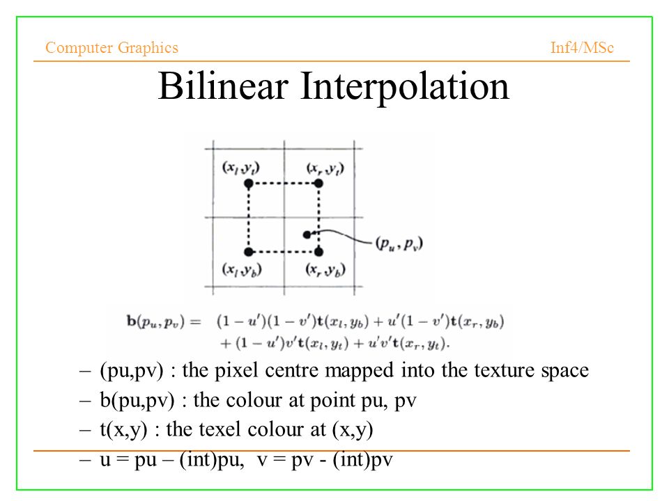 Computer Graphics Inf4/MSc 6 Bilinear Interpolation –(pu,pv) : the pixel centre mapped into the texture space –b(pu,pv) : the colour at point pu, pv –t(x,y) : the texel colour at (x,y) –u = pu – (int)pu, v = pv - (int)pv