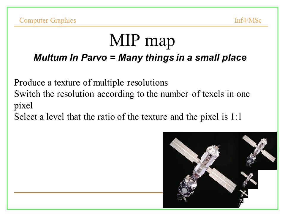 Computer Graphics Inf4/MSc 8 MIP map Multum In Parvo = Many things in a small place Produce a texture of multiple resolutions Switch the resolution according to the number of texels in one pixel Select a level that the ratio of the texture and the pixel is 1:1