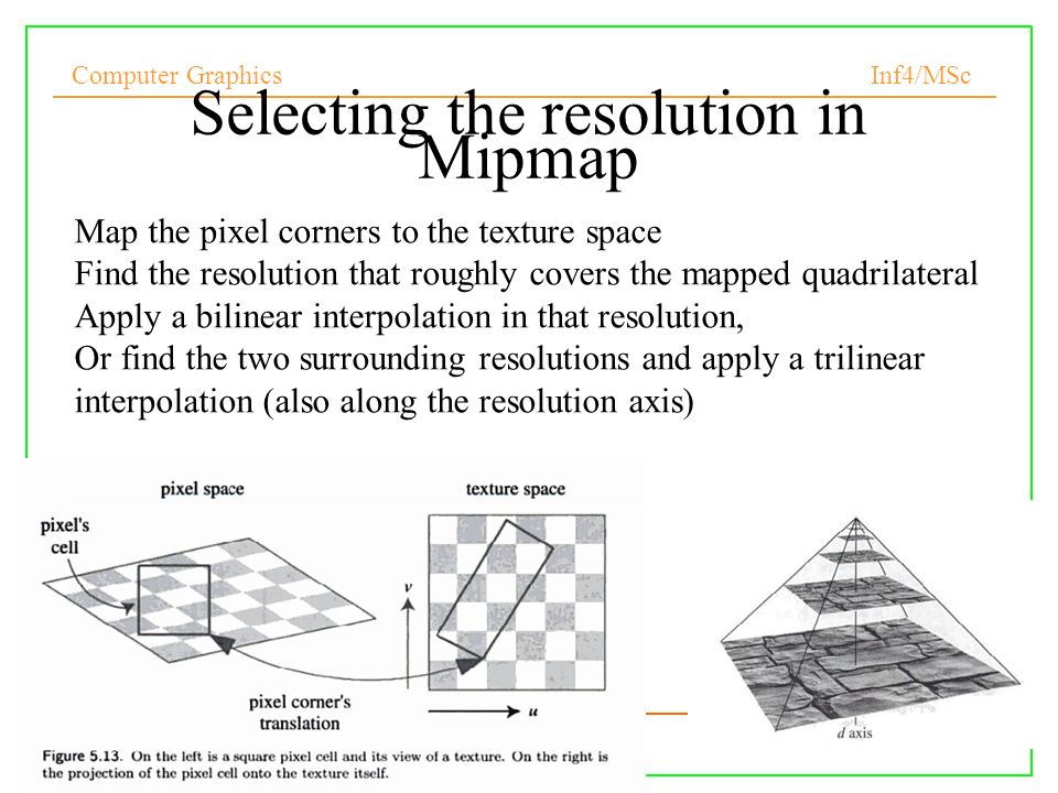 Computer Graphics Inf4/MSc 9 Selecting the resolution in Mipmap Map the pixel corners to the texture space Find the resolution that roughly covers the mapped quadrilateral Apply a bilinear interpolation in that resolution, Or find the two surrounding resolutions and apply a trilinear interpolation (also along the resolution axis)‏