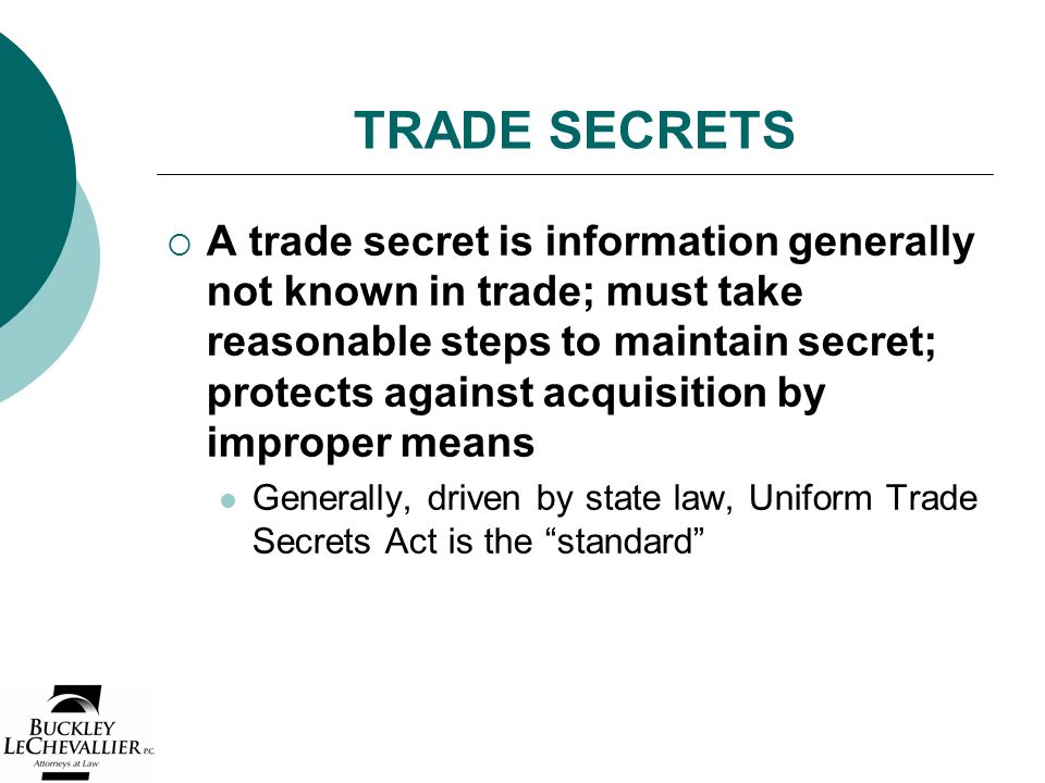 TRADE SECRETS  A trade secret is information generally not known in trade; must take reasonable steps to maintain secret; protects against acquisition by improper means Generally, driven by state law, Uniform Trade Secrets Act is the standard